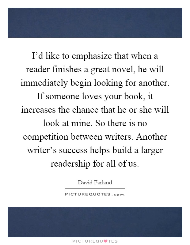 I'd like to emphasize that when a reader finishes a great novel, he will immediately begin looking for another. If someone loves your book, it increases the chance that he or she will look at mine. So there is no competition between writers. Another writer's success helps build a larger readership for all of us Picture Quote #1