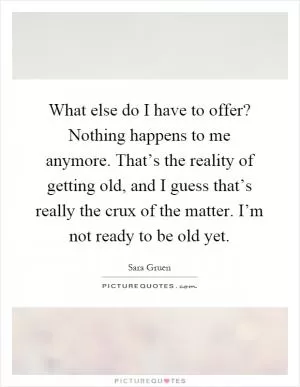 What else do I have to offer? Nothing happens to me anymore. That’s the reality of getting old, and I guess that’s really the crux of the matter. I’m not ready to be old yet Picture Quote #1