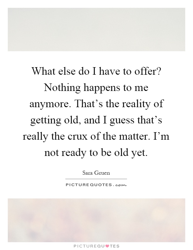 What else do I have to offer? Nothing happens to me anymore. That's the reality of getting old, and I guess that's really the crux of the matter. I'm not ready to be old yet Picture Quote #1