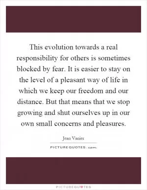 This evolution towards a real responsibility for others is sometimes blocked by fear. It is easier to stay on the level of a pleasant way of life in which we keep our freedom and our distance. But that means that we stop growing and shut ourselves up in our own small concerns and pleasures Picture Quote #1