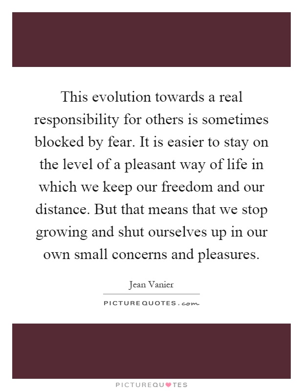 This evolution towards a real responsibility for others is sometimes blocked by fear. It is easier to stay on the level of a pleasant way of life in which we keep our freedom and our distance. But that means that we stop growing and shut ourselves up in our own small concerns and pleasures Picture Quote #1