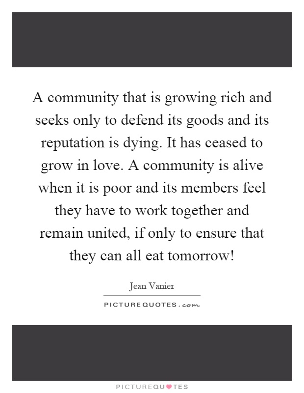 A community that is growing rich and seeks only to defend its goods and its reputation is dying. It has ceased to grow in love. A community is alive when it is poor and its members feel they have to work together and remain united, if only to ensure that they can all eat tomorrow! Picture Quote #1