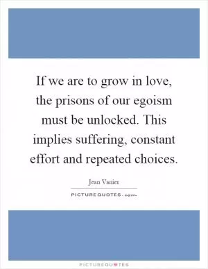 If we are to grow in love, the prisons of our egoism must be unlocked. This implies suffering, constant effort and repeated choices Picture Quote #1