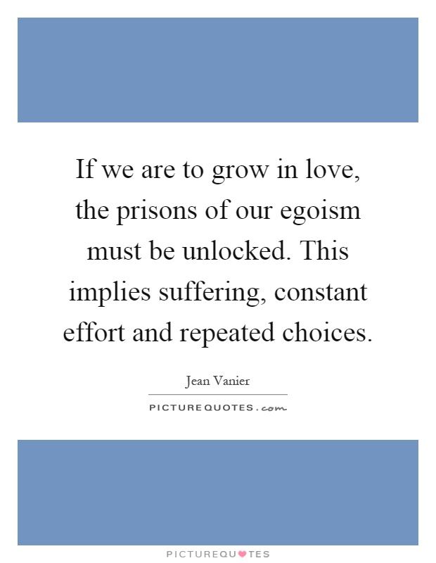 If we are to grow in love, the prisons of our egoism must be unlocked. This implies suffering, constant effort and repeated choices Picture Quote #1