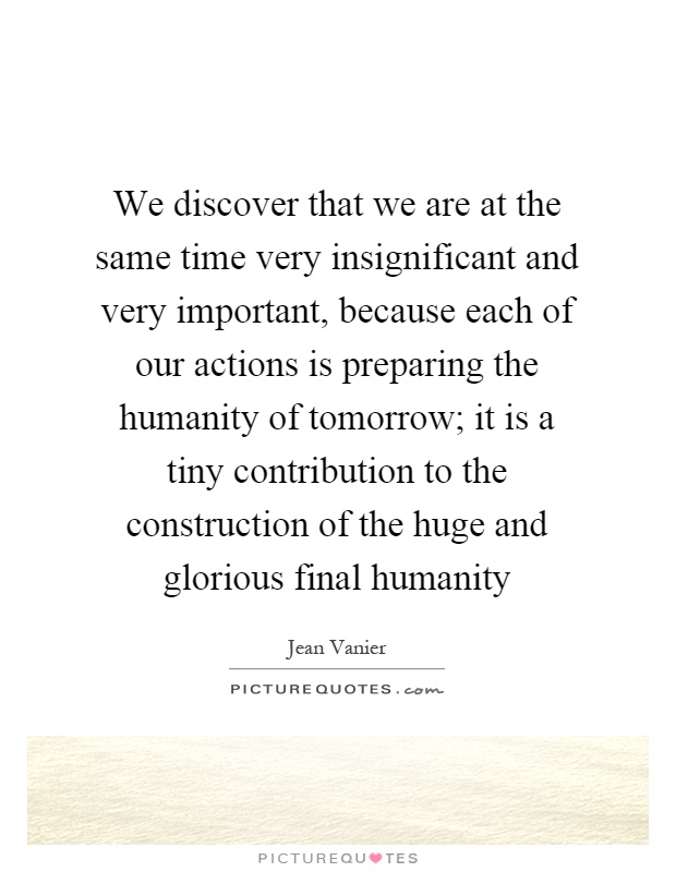 We discover that we are at the same time very insignificant and very important, because each of our actions is preparing the humanity of tomorrow; it is a tiny contribution to the construction of the huge and glorious final humanity Picture Quote #1