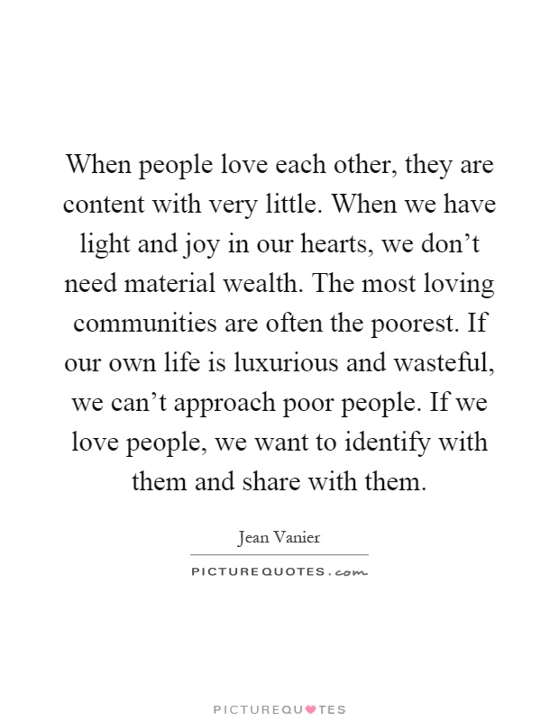 When people love each other, they are content with very little. When we have light and joy in our hearts, we don't need material wealth. The most loving communities are often the poorest. If our own life is luxurious and wasteful, we can't approach poor people. If we love people, we want to identify with them and share with them Picture Quote #1
