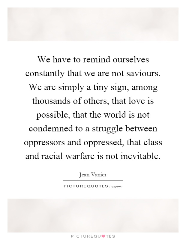 We have to remind ourselves constantly that we are not saviours. We are simply a tiny sign, among thousands of others, that love is possible, that the world is not condemned to a struggle between oppressors and oppressed, that class and racial warfare is not inevitable Picture Quote #1