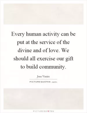 Every human activity can be put at the service of the divine and of love. We should all exercise our gift to build community Picture Quote #1