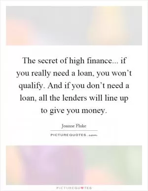 The secret of high finance... if you really need a loan, you won’t qualify. And if you don’t need a loan, all the lenders will line up to give you money Picture Quote #1