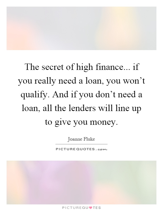 The secret of high finance... if you really need a loan, you won't qualify. And if you don't need a loan, all the lenders will line up to give you money Picture Quote #1