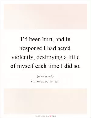 I’d been hurt, and in response I had acted violently, destroying a little of myself each time I did so Picture Quote #1