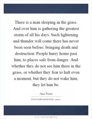 There is a man sleeping in the grass. And over him is gathering the greatest storm of all his days. Such lightening and thunder will come there has never been seen before, bringing death and destruction. People hurry home past him, to places safe from danger. And whether they do not see him there in the grass, or whether they fear to halt even a moment, but they do not wake him, they let him be Picture Quote #1