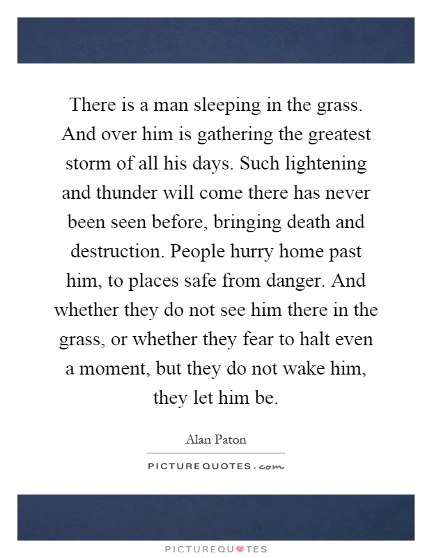 There is a man sleeping in the grass. And over him is gathering the greatest storm of all his days. Such lightening and thunder will come there has never been seen before, bringing death and destruction. People hurry home past him, to places safe from danger. And whether they do not see him there in the grass, or whether they fear to halt even a moment, but they do not wake him, they let him be Picture Quote #1