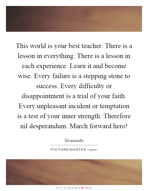 This world is your best teacher. There is a lesson in everything. There is a lesson in each experience. Learn it and become wise. Every failure is a stepping stone to success. Every difficulty or disappointment is a trial of your faith. Every unpleasant incident or temptation is a test of your inner strength. Therefore nil desperandum. March forward hero! Picture Quote #1