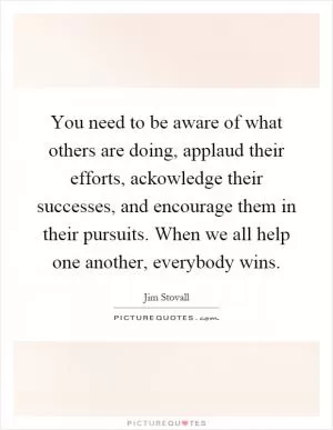 You need to be aware of what others are doing, applaud their efforts, ackowledge their successes, and encourage them in their pursuits. When we all help one another, everybody wins Picture Quote #1