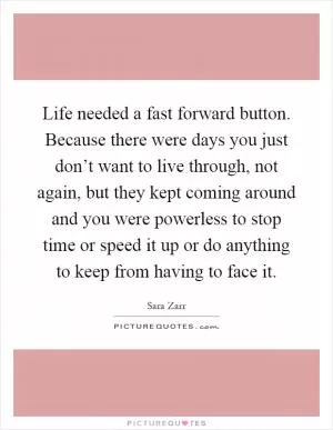 Life needed a fast forward button. Because there were days you just don’t want to live through, not again, but they kept coming around and you were powerless to stop time or speed it up or do anything to keep from having to face it Picture Quote #1