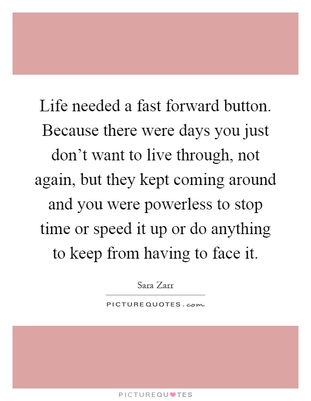 Life needed a fast forward button. Because there were days you just don't want to live through, not again, but they kept coming around and you were powerless to stop time or speed it up or do anything to keep from having to face it Picture Quote #1