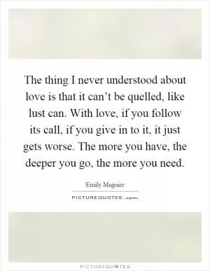 The thing I never understood about love is that it can’t be quelled, like lust can. With love, if you follow its call, if you give in to it, it just gets worse. The more you have, the deeper you go, the more you need Picture Quote #1