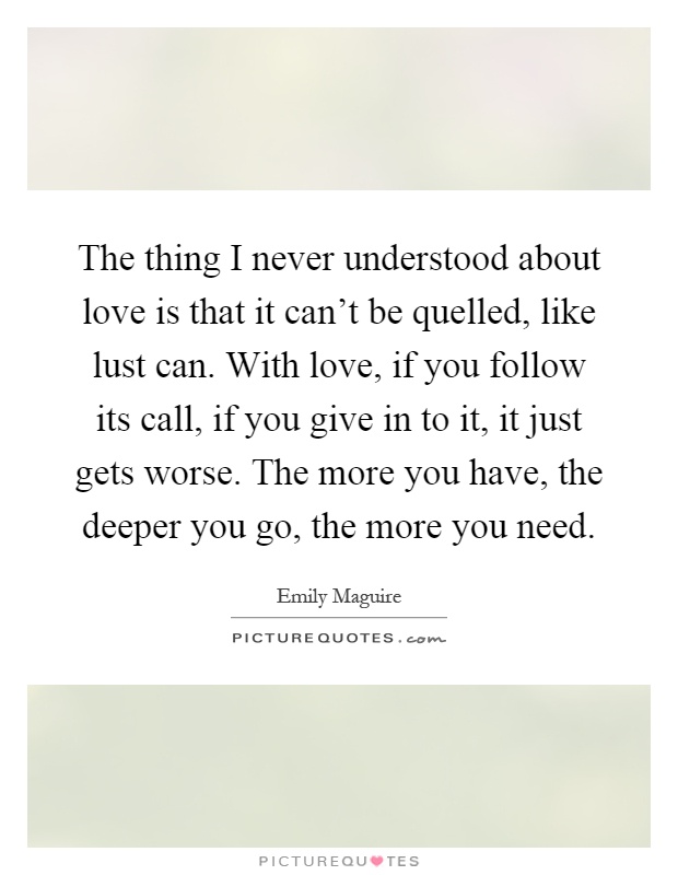 The thing I never understood about love is that it can't be quelled, like lust can. With love, if you follow its call, if you give in to it, it just gets worse. The more you have, the deeper you go, the more you need Picture Quote #1
