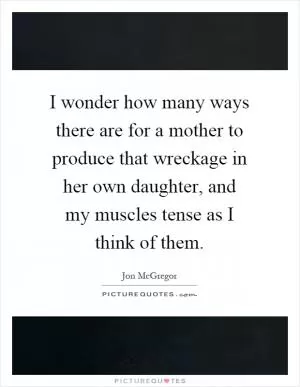 I wonder how many ways there are for a mother to produce that wreckage in her own daughter, and my muscles tense as I think of them Picture Quote #1