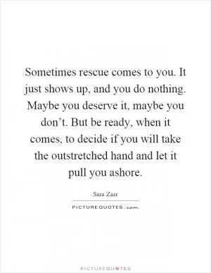 Sometimes rescue comes to you. It just shows up, and you do nothing. Maybe you deserve it, maybe you don’t. But be ready, when it comes, to decide if you will take the outstretched hand and let it pull you ashore Picture Quote #1
