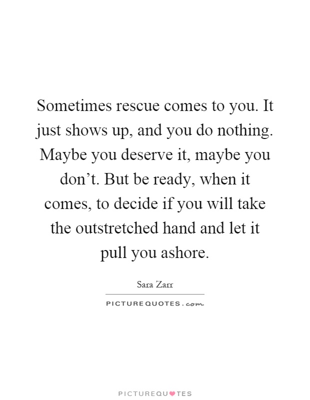 Sometimes rescue comes to you. It just shows up, and you do nothing. Maybe you deserve it, maybe you don't. But be ready, when it comes, to decide if you will take the outstretched hand and let it pull you ashore Picture Quote #1