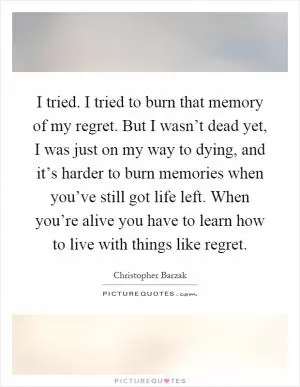 I tried. I tried to burn that memory of my regret. But I wasn’t dead yet, I was just on my way to dying, and it’s harder to burn memories when you’ve still got life left. When you’re alive you have to learn how to live with things like regret Picture Quote #1