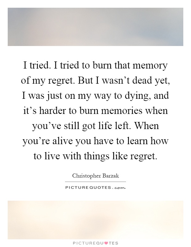 I tried. I tried to burn that memory of my regret. But I wasn't dead yet, I was just on my way to dying, and it's harder to burn memories when you've still got life left. When you're alive you have to learn how to live with things like regret Picture Quote #1