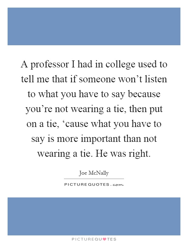 A professor I had in college used to tell me that if someone won't listen to what you have to say because you're not wearing a tie, then put on a tie, ‘cause what you have to say is more important than not wearing a tie. He was right Picture Quote #1