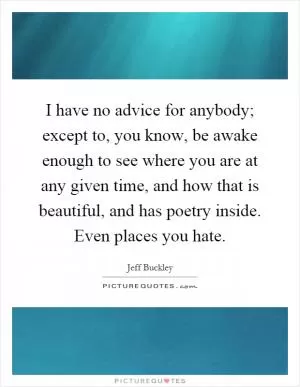 I have no advice for anybody; except to, you know, be awake enough to see where you are at any given time, and how that is beautiful, and has poetry inside. Even places you hate Picture Quote #1