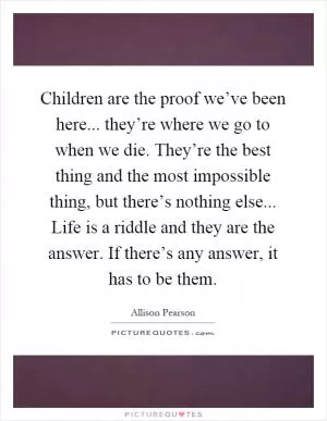 Children are the proof we’ve been here... they’re where we go to when we die. They’re the best thing and the most impossible thing, but there’s nothing else... Life is a riddle and they are the answer. If there’s any answer, it has to be them Picture Quote #1
