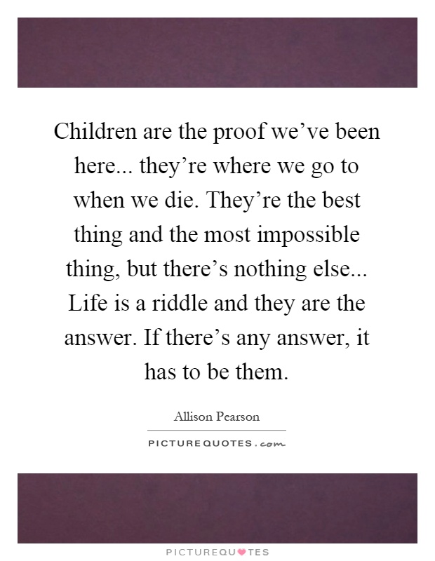 Children are the proof we've been here... they're where we go to when we die. They're the best thing and the most impossible thing, but there's nothing else... Life is a riddle and they are the answer. If there's any answer, it has to be them Picture Quote #1