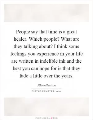 People say that time is a great healer. Which people? What are they talking about? I think some feelings you experience in your life are written in indelible ink and the best you can hope for is that they fade a little over the years Picture Quote #1