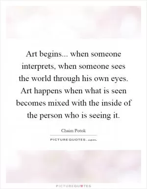 Art begins... when someone interprets, when someone sees the world through his own eyes. Art happens when what is seen becomes mixed with the inside of the person who is seeing it Picture Quote #1