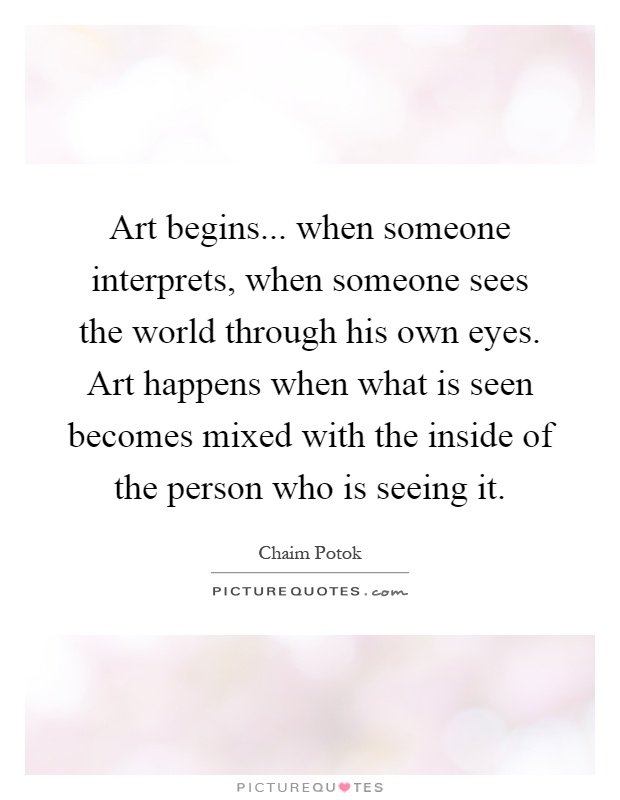 Art begins... when someone interprets, when someone sees the world through his own eyes. Art happens when what is seen becomes mixed with the inside of the person who is seeing it Picture Quote #1