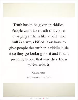 Truth has to be given in riddles. People can’t take truth if it comes charging at them like a bull. The bull is always killed. You have to give people the truth in a riddle, hide it so they go looking for it and find it piece by piece; that way they learn to live with it Picture Quote #1