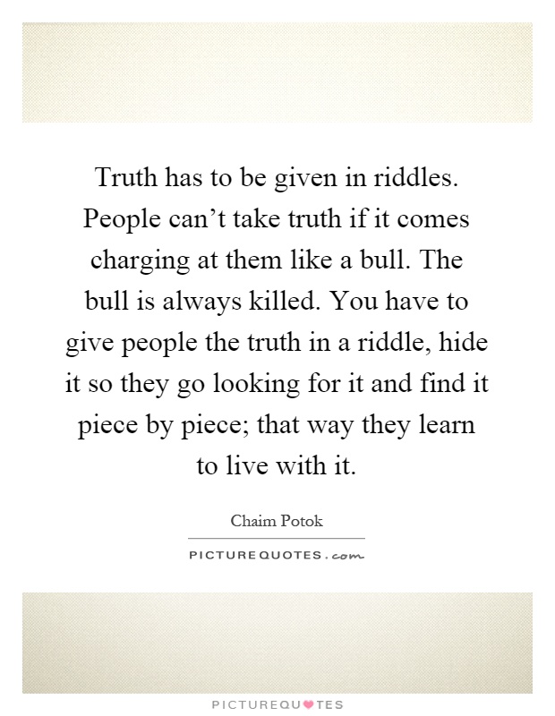 Truth has to be given in riddles. People can't take truth if it comes charging at them like a bull. The bull is always killed. You have to give people the truth in a riddle, hide it so they go looking for it and find it piece by piece; that way they learn to live with it Picture Quote #1
