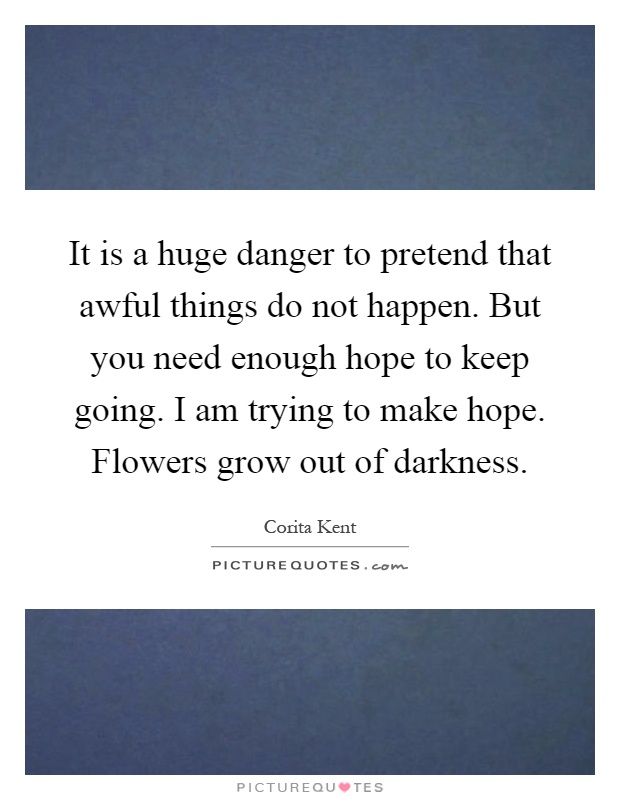 It is a huge danger to pretend that awful things do not happen. But you need enough hope to keep going. I am trying to make hope. Flowers grow out of darkness Picture Quote #1