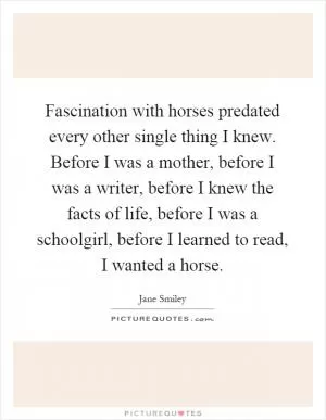 Fascination with horses predated every other single thing I knew. Before I was a mother, before I was a writer, before I knew the facts of life, before I was a schoolgirl, before I learned to read, I wanted a horse Picture Quote #1