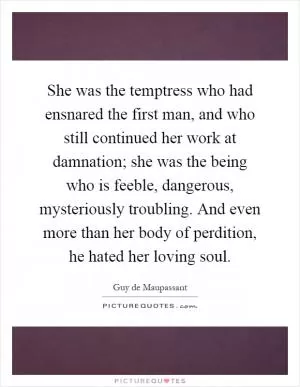 She was the temptress who had ensnared the first man, and who still continued her work at damnation; she was the being who is feeble, dangerous, mysteriously troubling. And even more than her body of perdition, he hated her loving soul Picture Quote #1