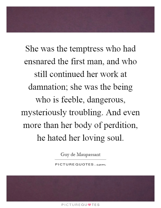 She was the temptress who had ensnared the first man, and who still continued her work at damnation; she was the being who is feeble, dangerous, mysteriously troubling. And even more than her body of perdition, he hated her loving soul Picture Quote #1