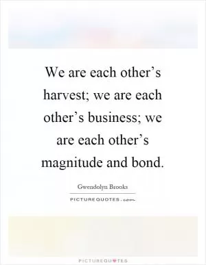 We are each other’s harvest; we are each other’s business; we are each other’s magnitude and bond Picture Quote #1