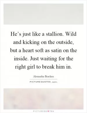 He’s just like a stallion. Wild and kicking on the outside, but a heart soft as satin on the inside. Just waiting for the right girl to break him in Picture Quote #1