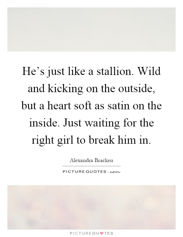 He's just like a stallion. Wild and kicking on the outside, but a heart soft as satin on the inside. Just waiting for the right girl to break him in Picture Quote #1