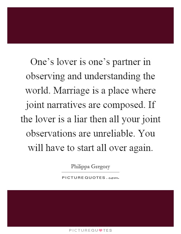One's lover is one's partner in observing and understanding the world. Marriage is a place where joint narratives are composed. If the lover is a liar then all your joint observations are unreliable. You will have to start all over again Picture Quote #1
