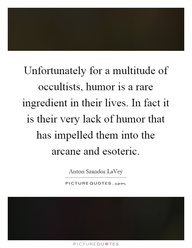 Unfortunately for a multitude of occultists, humor is a rare ingredient in their lives. In fact it is their very lack of humor that has impelled them into the arcane and esoteric Picture Quote #1