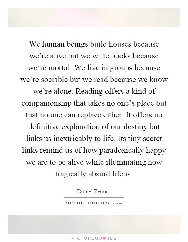 We human beings build houses because we're alive but we write books because we're mortal. We live in groups because we're sociable but we read because we know we're alone. Reading offers a kind of companionship that takes no one's place but that no one can replace either. It offers no definitive explanation of our destiny but links us inextricably to life. Its tiny secret links remind us of how paradoxically happy we are to be alive while illuminating how tragically absurd life is Picture Quote #1