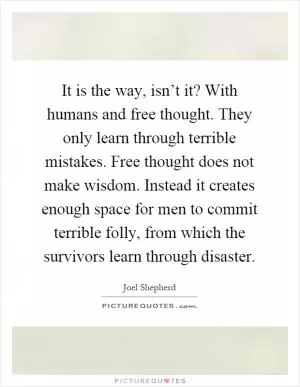 It is the way, isn’t it? With humans and free thought. They only learn through terrible mistakes. Free thought does not make wisdom. Instead it creates enough space for men to commit terrible folly, from which the survivors learn through disaster Picture Quote #1