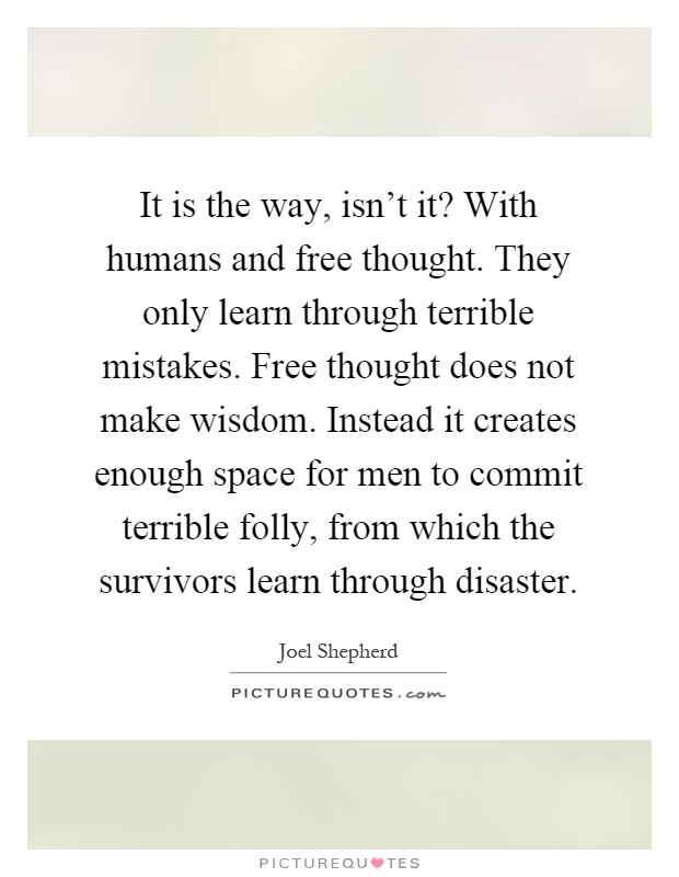 It is the way, isn't it? With humans and free thought. They only learn through terrible mistakes. Free thought does not make wisdom. Instead it creates enough space for men to commit terrible folly, from which the survivors learn through disaster Picture Quote #1