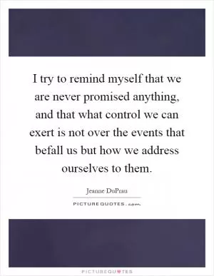 I try to remind myself that we are never promised anything, and that what control we can exert is not over the events that befall us but how we address ourselves to them Picture Quote #1